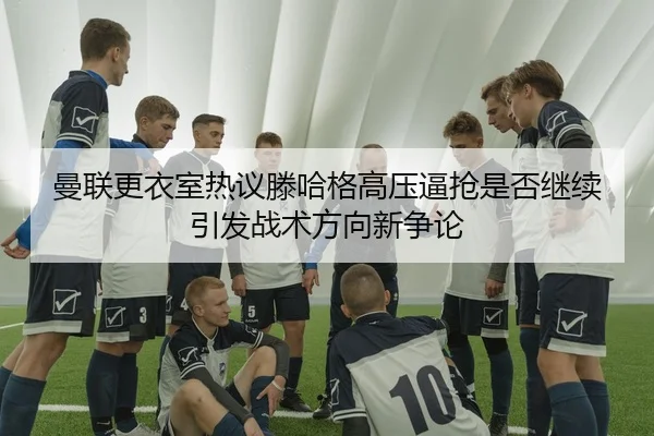 曼联更衣室热议滕哈格高压逼抢是否继续引发战术方向新争论