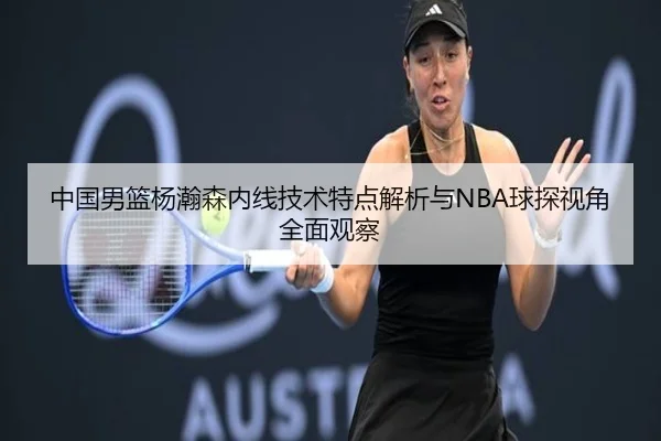 中国男篮杨瀚森内线技术特点解析与NBA球探视角全面观察