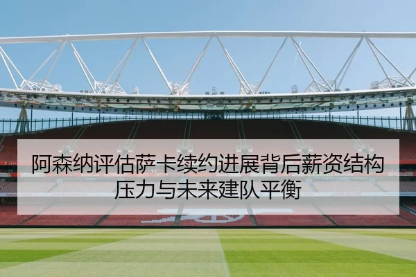 阿森纳评估萨卡续约进展背后薪资结构压力与未来建队平衡