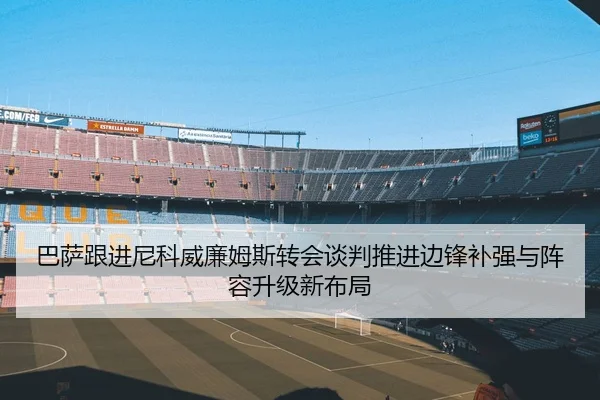 巴萨跟进尼科威廉姆斯转会谈判推进边锋补强与阵容升级新布局
