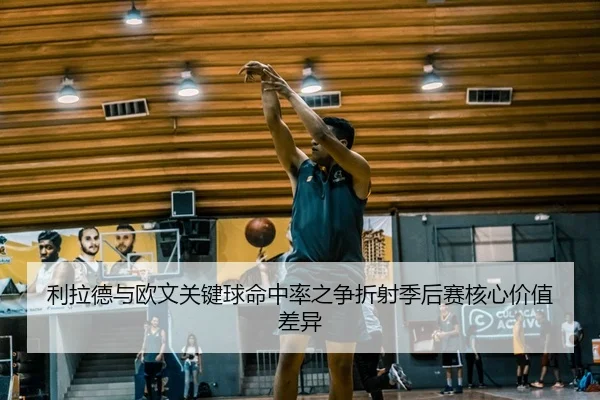 利拉德与欧文关键球命中率之争折射季后赛核心价值差异